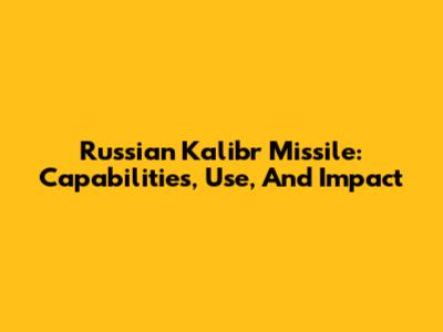 Russian Kalibr Missile: Capabilities, Use, And Impact