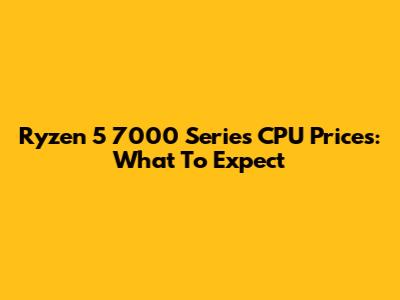 Ryzen 5 7000 Series CPU Prices: What To Expect