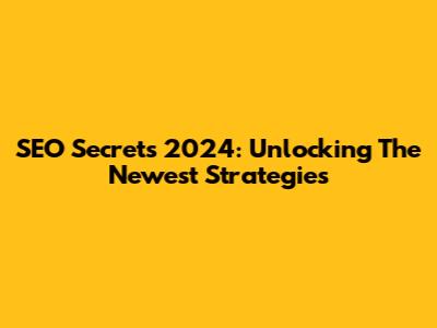 SEO Secrets 2024: Unlocking The Newest Strategies
