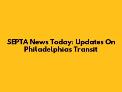 SEPTA News Today: Updates On Philadelphia's Transit