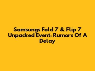 Samsung's Fold 7 & Flip 7 Unpacked Event: Rumors Of A Delay