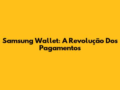 Samsung Wallet: A Revolução Dos Pagamentos