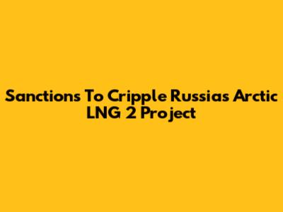 Sanctions To Cripple Russia's Arctic LNG 2 Project