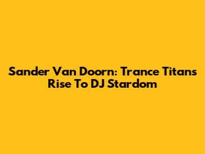 Sander Van Doorn: Trance Titan's Rise To DJ Stardom
