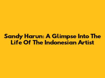Sandy Harun: A Glimpse Into The Life Of The Indonesian Artist
