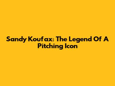 Sandy Koufax: The Legend Of A Pitching Icon