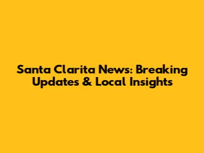 Santa Clarita News: Breaking Updates & Local Insights