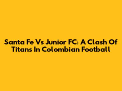 Santa Fe Vs Junior FC: A Clash Of Titans In Colombian Football