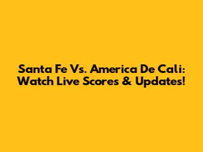 Santa Fe Vs. America De Cali: Watch Live Scores & Updates!