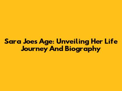 Sara Joe's Age: Unveiling Her Life Journey And Biography