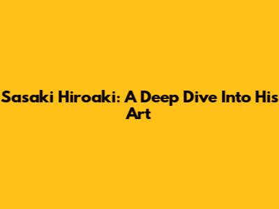 Sasaki Hiroaki: A Deep Dive Into His Art