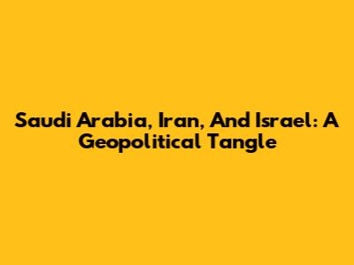 Saudi Arabia, Iran, And Israel: A Geopolitical Tangle