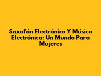Saxofón Electrónico Y Música Electrónica: Un Mundo Para Mujeres