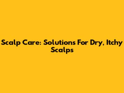 Scalp Care: Solutions For Dry, Itchy Scalps
