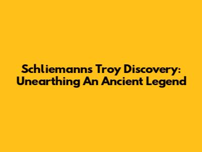 Schliemann's Troy Discovery: Unearthing An Ancient Legend