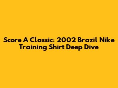 Score A Classic: 2002 Brazil Nike Training Shirt Deep Dive