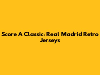 Score A Classic: Real Madrid Retro Jerseys