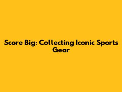 Score Big: Collecting Iconic Sports Gear