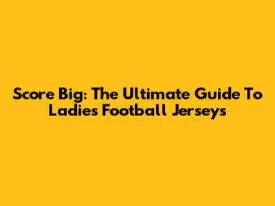 Score Big: The Ultimate Guide To Ladies' Football Jerseys