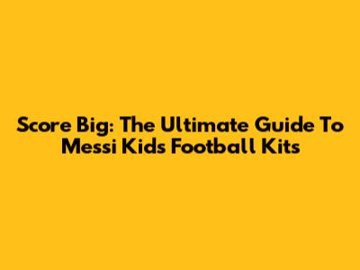 Score Big: The Ultimate Guide To Messi Kids Football Kits