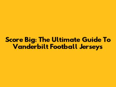 Score Big: The Ultimate Guide To Vanderbilt Football Jerseys