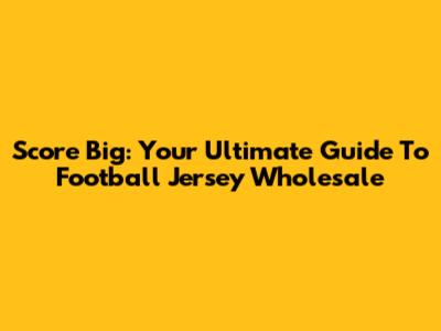 Score Big: Your Ultimate Guide To Football Jersey Wholesale