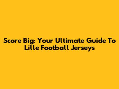 Score Big: Your Ultimate Guide To Lille Football Jerseys