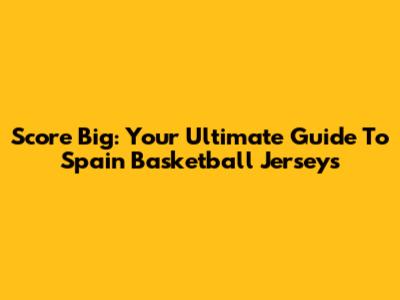 Score Big: Your Ultimate Guide To Spain Basketball Jerseys