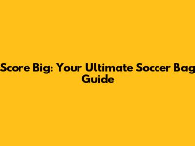 Score Big: Your Ultimate Soccer Bag Guide