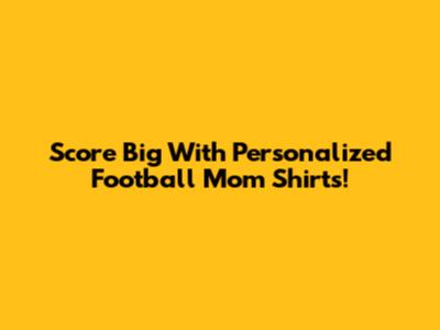 Score Big With Personalized Football Mom Shirts!