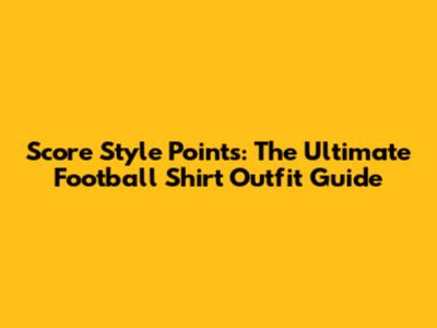 Score Style Points: The Ultimate Football Shirt Outfit Guide