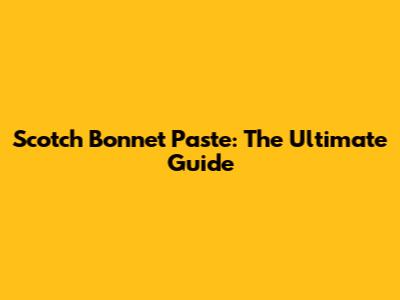 Scotch Bonnet Paste: The Ultimate Guide