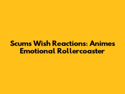 Scum's Wish Reactions: Anime's Emotional Rollercoaster