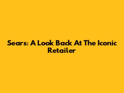 Sears: A Look Back At The Iconic Retailer