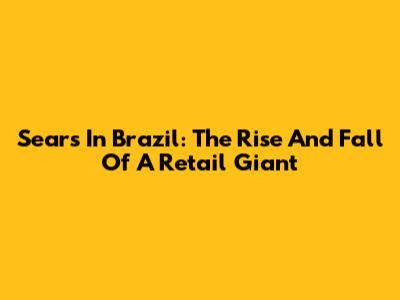 Sears In Brazil: The Rise And Fall Of A Retail Giant