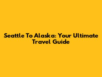 Seattle To Alaska: Your Ultimate Travel Guide