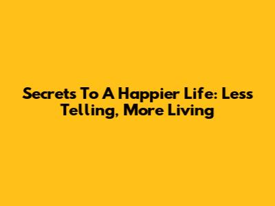 Secrets To A Happier Life: Less Telling, More Living