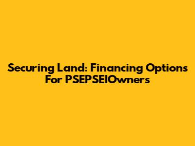 Securing Land: Financing Options For PSEPSEIOwners