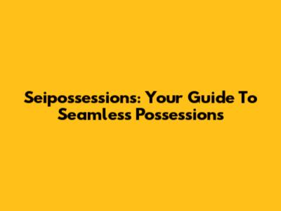 Seipossessions: Your Guide To Seamless Possessions