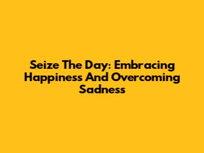 Seize The Day: Embracing Happiness And Overcoming Sadness