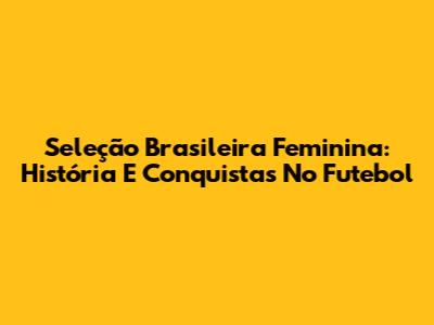 Seleção Brasileira Feminina: História E Conquistas No Futebol