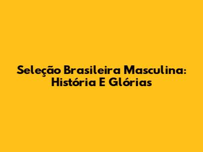 Seleção Brasileira Masculina: História E Glórias