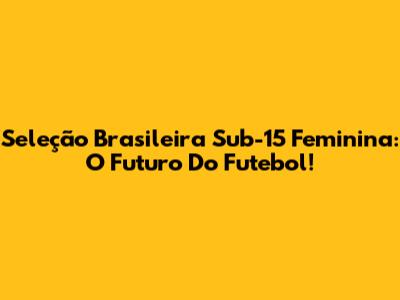 Seleção Brasileira Sub-15 Feminina: O Futuro Do Futebol!