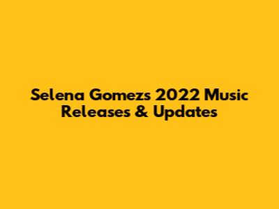 Selena Gomez's 2022 Music Releases & Updates