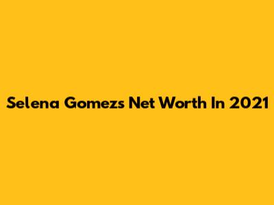 Selena Gomez's Net Worth In 2021