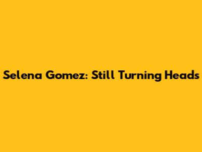 Selena Gomez: Still Turning Heads