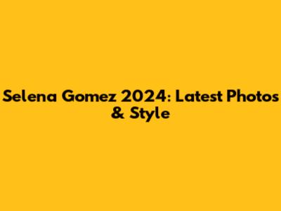 Selena Gomez 2024: Latest Photos & Style