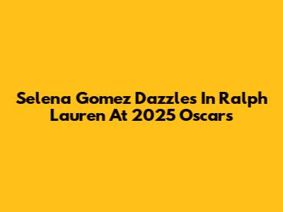 Selena Gomez Dazzles In Ralph Lauren At 2025 Oscars
