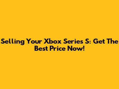 Selling Your Xbox Series S: Get The Best Price Now!