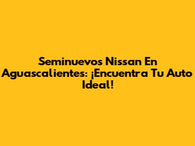 Seminuevos Nissan En Aguascalientes: ¡Encuentra Tu Auto Ideal!
